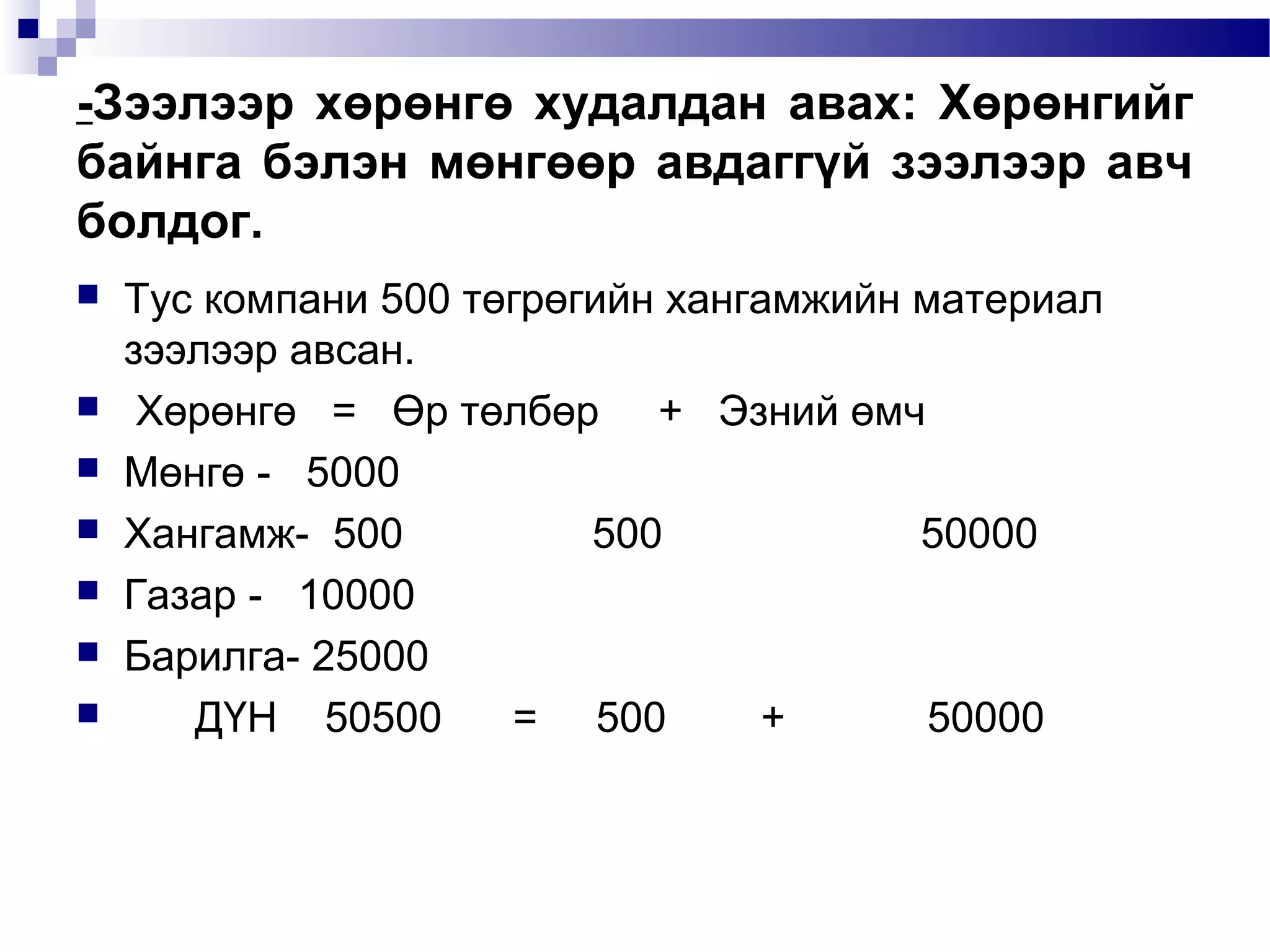 -Зээлээр хөрөнгө худалдан авах: Хөрөнгийг
байнга бэлэн мөнгөөр авдаггүй зээлээр авч
болдог.









Тус компани 500 төгрөгийн хангамжийн материал
зээлээр авсан.
Хөрөнгө = Өр төлбөр + Эзний өмч
Мөнгө - 5000
Хангамж- 500
500
50000
Газар - 10000
Барилга- 25000
ДҮН 50500
= 500
+
50000

 