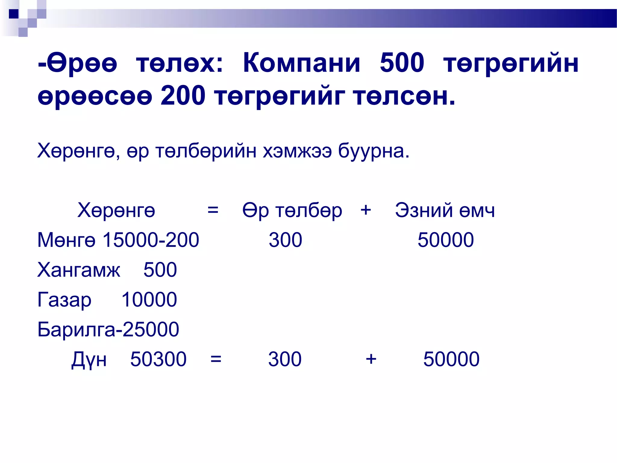 -Өрөө төлөх: Компани 500 төгрөгийн
өрөөсөө 200 төгрөгийг төлсөн.
Хөрөнгө, өр төлбөрийн хэмжээ буурна.
Хөрөнгө
= Өр төлбөр + Эзний өмч
Мөнгө 15000-200
300
50000
Хангамж 500
Газар 10000
Барилга-25000
Дүн 50300 =
300
+
50000

 