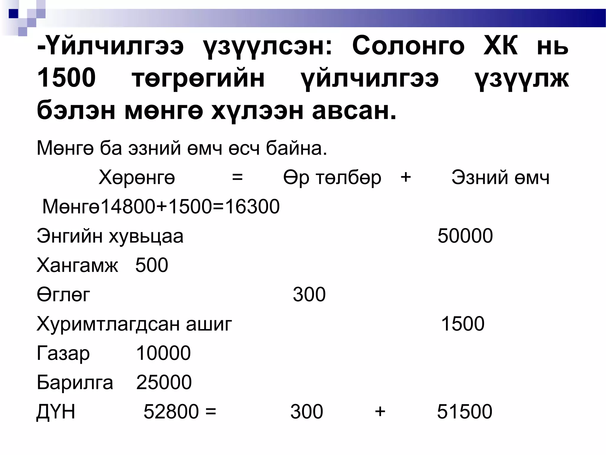 -Үйлчилгээ үзүүлсэн: Солонго ХК нь
1500 төгрөгийн үйлчилгээ үзүүлж
бэлэн мөнгө хүлээн авсан.
Мөнгө ба эзний өмч өсч байна.
Хөрөнгө
=
Өр төлбөр +
Мөнгө14800+1500=16300
Энгийн хувьцаа
Хангамж 500
Өглөг
300
Хуримтлагдсан ашиг
Газар
10000
Барилга 25000
ДҮН
52800 =
300
+

Эзний өмч
50000

1500

51500

 