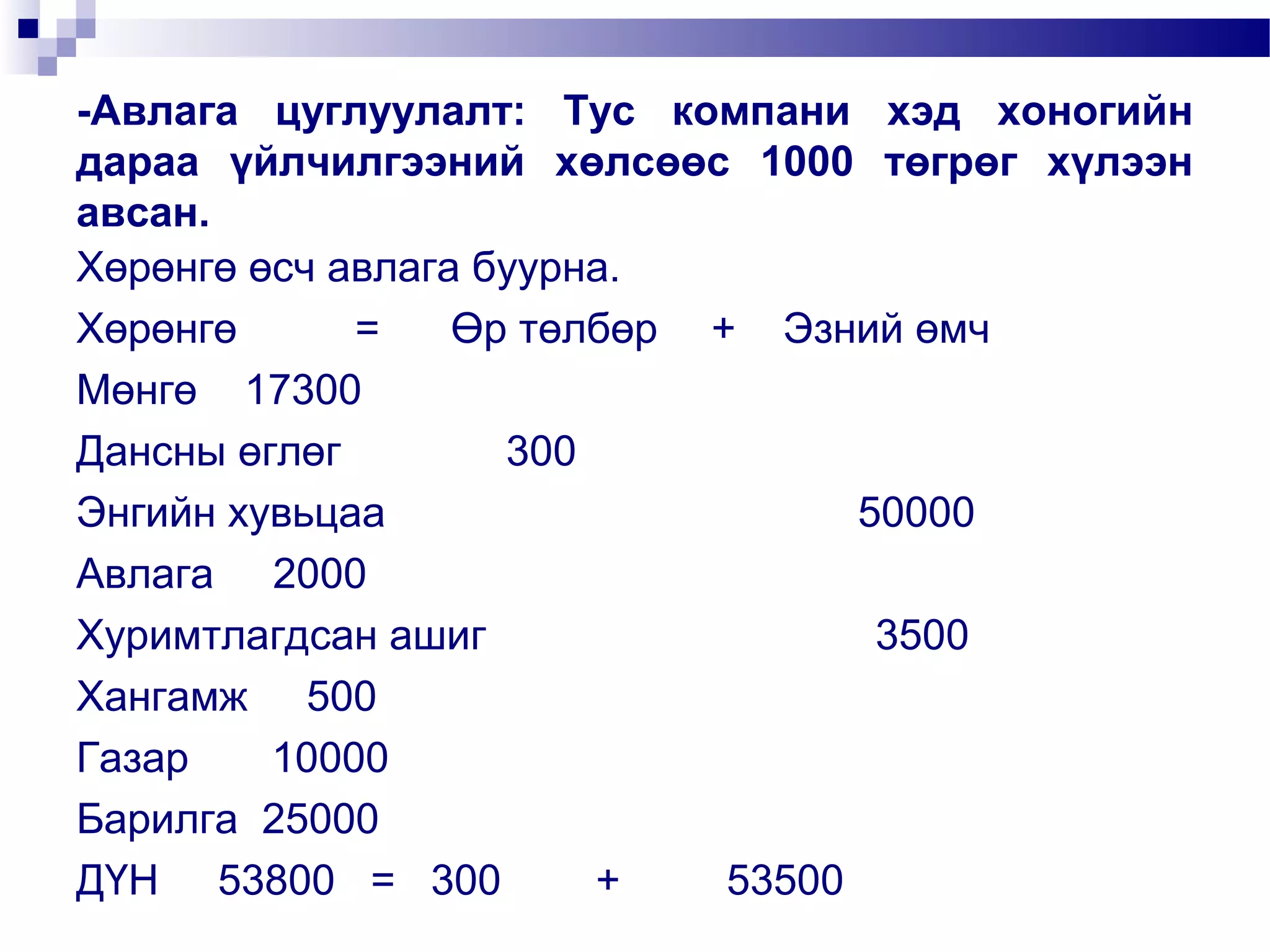 -Авлага цуглуулалт: Тус компани хэд хоногийн
дараа үйлчилгээний хөлсөөс 1000 төгрөг хүлээн
авсан.
Хөрөнгө өсч авлага буурна.
Хөрөнгө
=
Өр төлбөр + Эзний өмч
Мөнгө 17300
Дансны өглөг
300
Энгийн хувьцаа
50000
Авлага 2000
Хуримтлагдсан ашиг
3500
Хангамж 500
Газар
10000
Барилга 25000
ДҮН 53800 = 300
+
53500

 