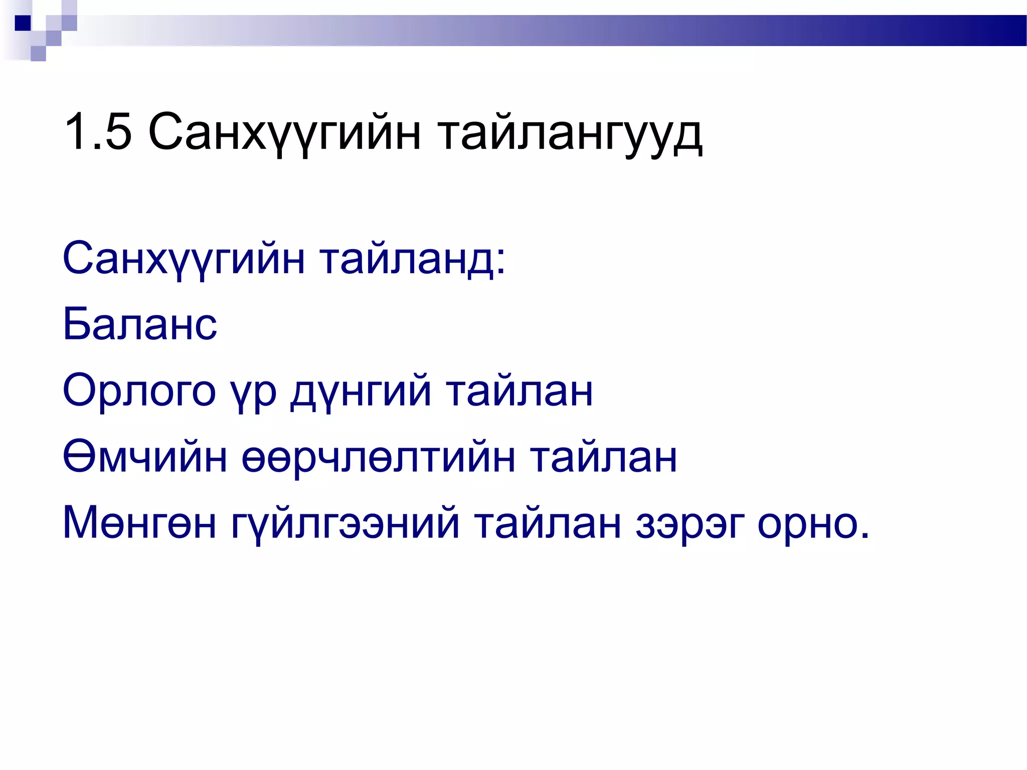 1.5 Санхүүгийн тайлангууд
Санхүүгийн тайланд:
Баланс
Орлого үр дүнгий тайлан
Өмчийн өөрчлөлтийн тайлан
Мөнгөн гүйлгээний тайлан зэрэг орно.

 