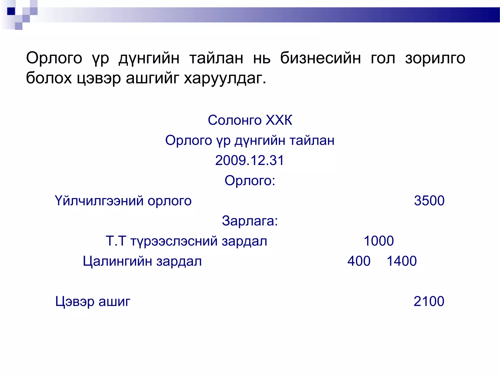 Орлого үр дүнгийн тайлан нь бизнесийн гол зорилго
болох цэвэр ашгийг харуулдаг.
Солонго ХХК
Орлого үр дүнгийн тайлан
2009.12.31
Орлого:
Үйлчилгээний орлого
3500
Зарлага:
Т.Т түрээслэсний зардал
1000
Цалингийн зардал
400 1400
Цэвэр ашиг

2100

 