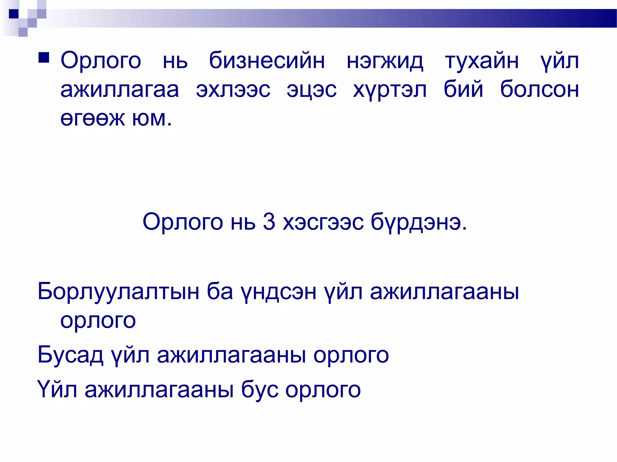 

Орлого нь бизнесийн нэгжид тухайн үйл
ажиллагаа эхлээс эцэс хүртэл бий болсон
өгөөж юм.

Орлого нь 3 хэсгээс бүрдэнэ.
Борлуулалтын ба үндсэн үйл ажиллагааны
орлого
Бусад үйл ажиллагааны орлого
Үйл ажиллагааны бус орлого

 