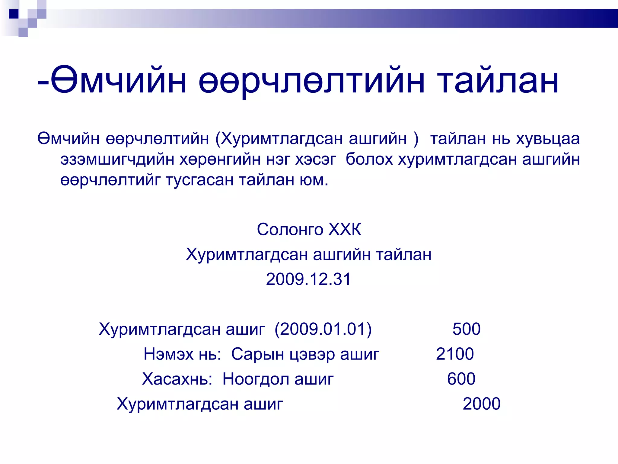 -Өмчийн өөрчлөлтийн тайлан
Өмчийн өөрчлөлтийн (Хуримтлагдсан ашгийн ) тайлан нь хувьцаа
эзэмшигчдийн хөрөнгийн нэг хэсэг болох хуримтлагдсан ашгийн
өөрчлөлтийг тусгасан тайлан юм.
Солонго ХХК
Хуримтлагдсан ашгийн тайлан
2009.12.31
Хуримтлагдсан ашиг (2009.01.01)
Нэмэх нь: Сарын цэвэр ашиг
Хасахнь: Ноогдол ашиг
Хуримтлагдсан ашиг

500
2100
600
2000

 