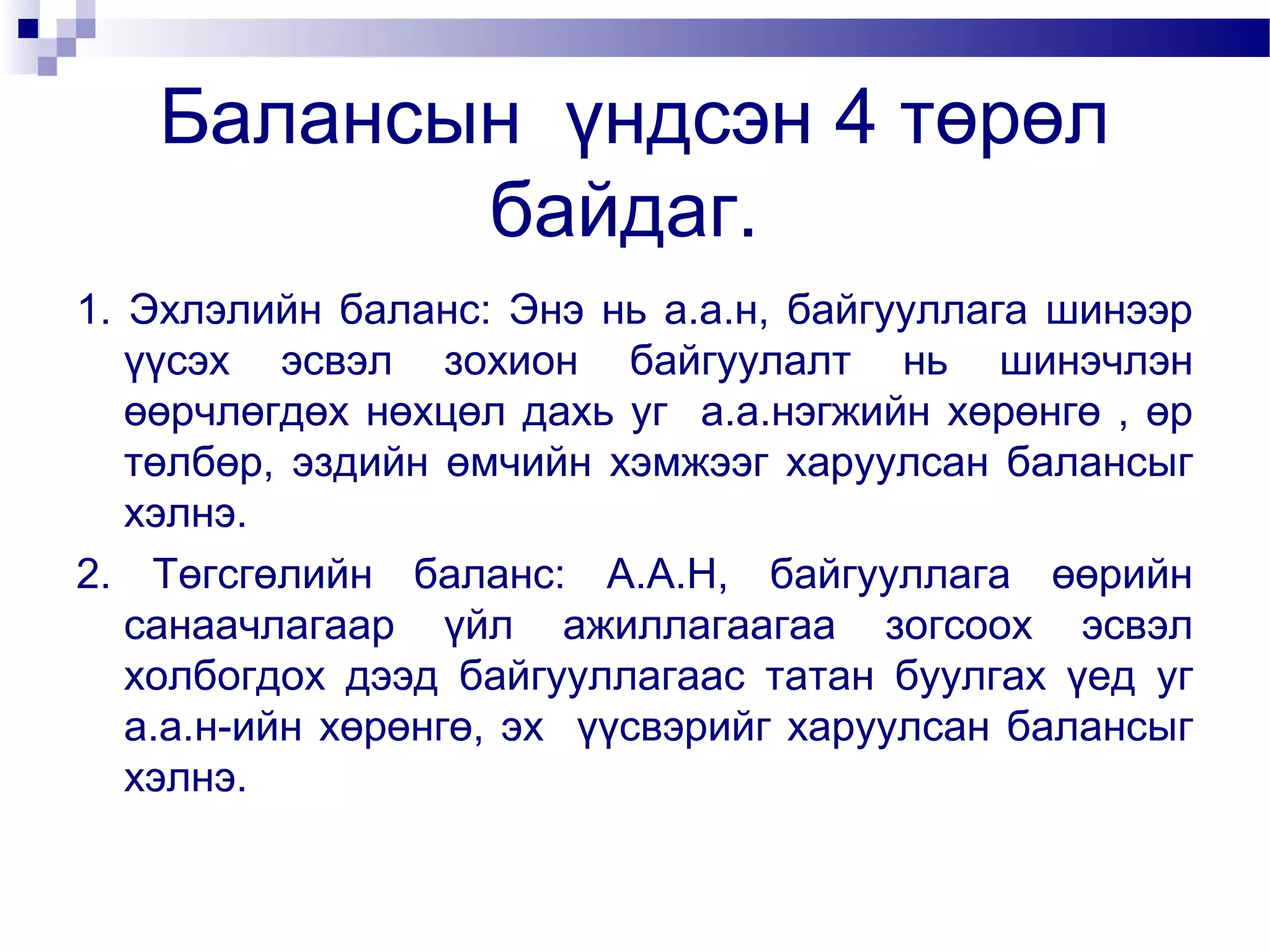 Балансын үндсэн 4 төрөл
байдаг.
1. Эхлэлийн баланс: Энэ нь а.а.н, байгууллага шинээр
үүсэх эсвэл зохион байгуулалт нь шинэчлэн
өөрчлөгдөх нөхцөл дахь уг а.а.нэгжийн хөрөнгө , өр
төлбөр, эздийн өмчийн хэмжээг харуулсан балансыг
хэлнэ.
2. Төгсгөлийн баланс: А.А.Н, байгууллага өөрийн
санаачлагаар үйл ажиллагаагаа зогсоох эсвэл
холбогдох дээд байгууллагаас татан буулгах үед уг
а.а.н-ийн хөрөнгө, эх үүсвэрийг харуулсан балансыг
хэлнэ.

 