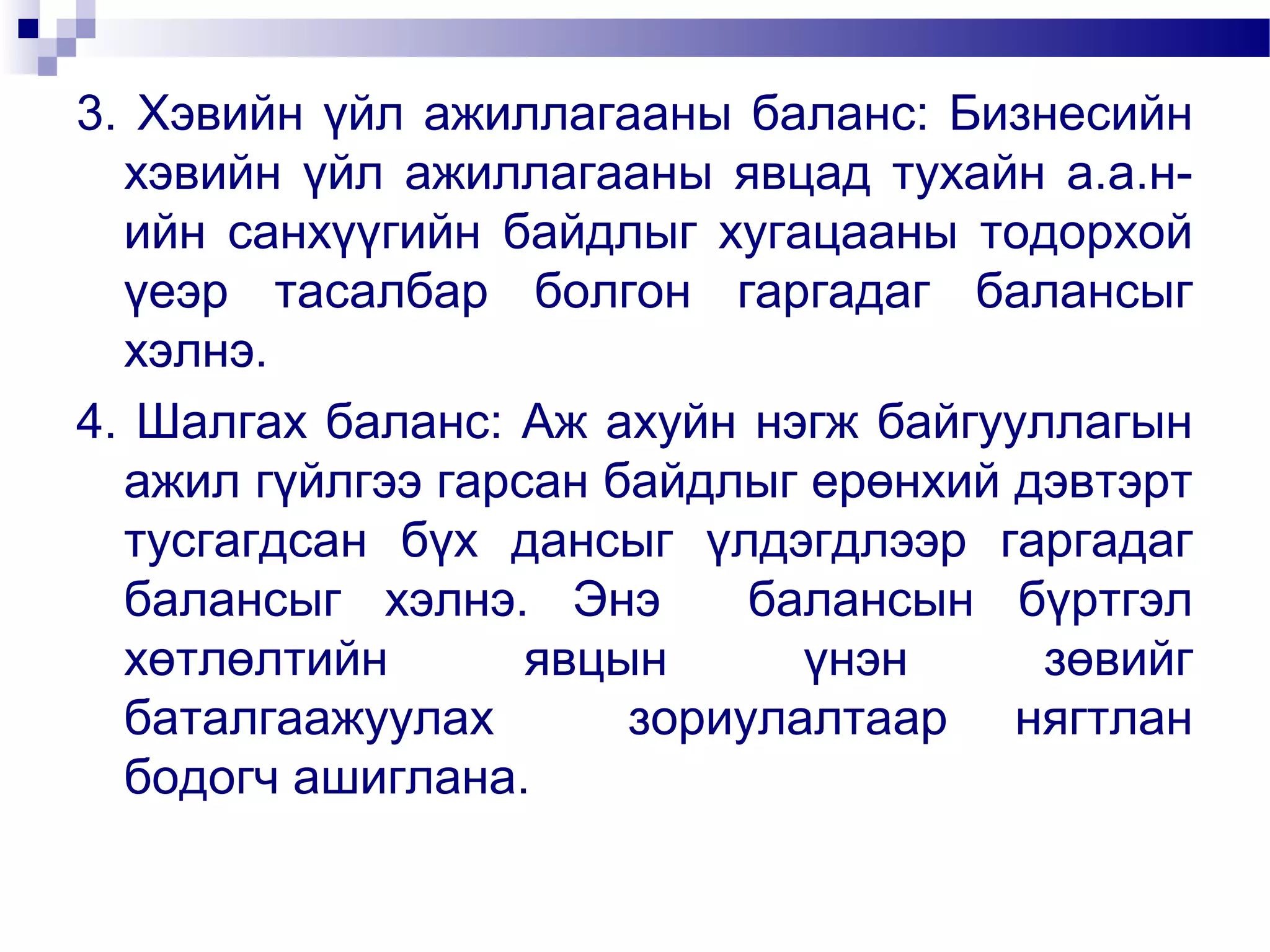 3. Хэвийн үйл ажиллагааны баланс: Бизнесийн
хэвийн үйл ажиллагааны явцад тухайн а.а.нийн санхүүгийн байдлыг хугацааны тодорхой
үеэр тасалбар болгон гаргадаг балансыг
хэлнэ.
4. Шалгах баланс: Аж ахуйн нэгж байгууллагын
ажил гүйлгээ гарсан байдлыг ерөнхий дэвтэрт
тусгагдсан бүх дансыг үлдэгдлээр гаргадаг
балансыг хэлнэ. Энэ
балансын бүртгэл
хөтлөлтийн
явцын
үнэн
зөвийг
баталгаажуулах
зориулалтаар нягтлан
бодогч ашиглана.

 