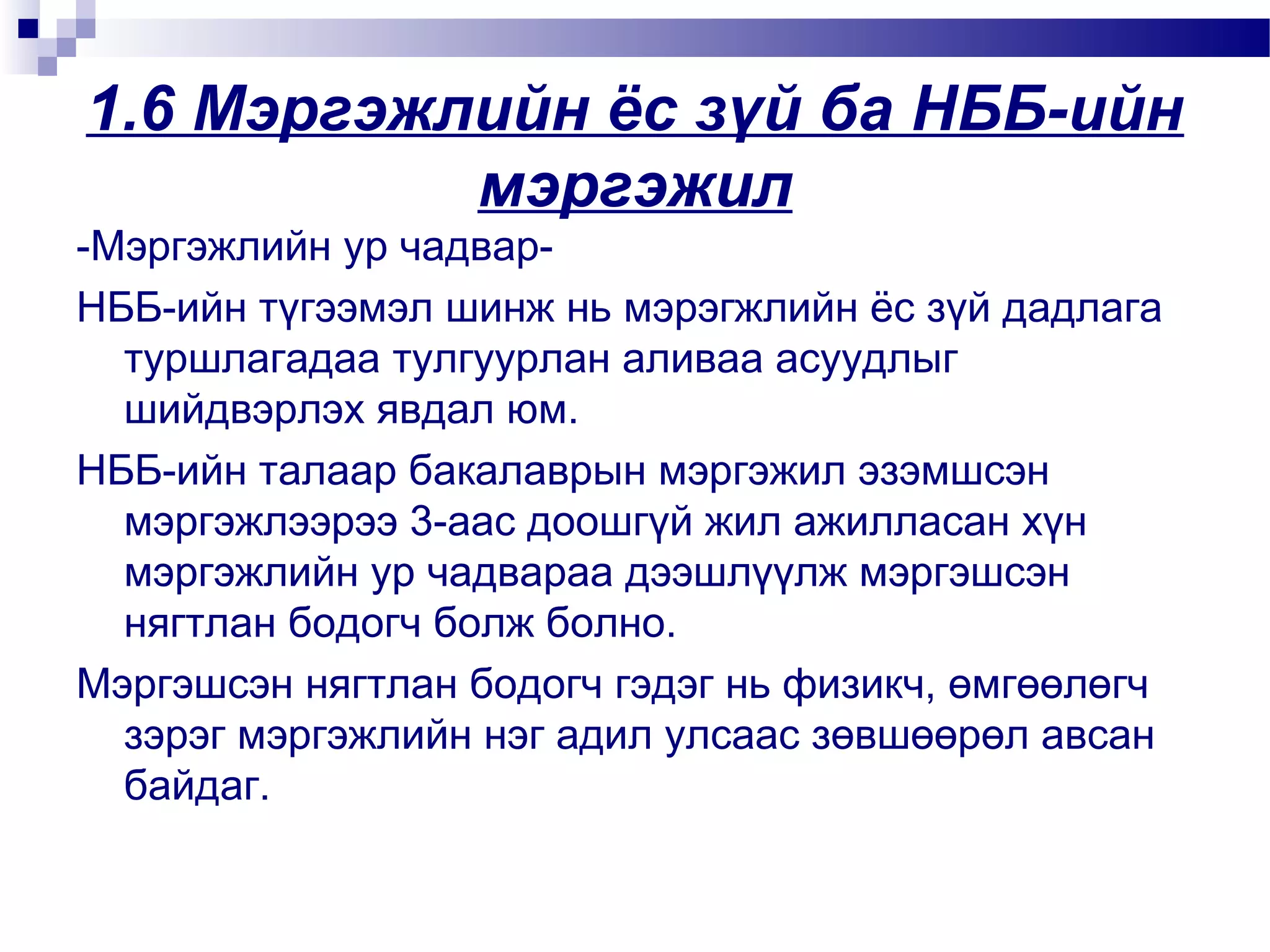 1.6 Мэргэжлийн ёс зүй ба НББ-ийн
мэргэжил
-Мэргэжлийн ур чадварНББ-ийн түгээмэл шинж нь мэрэгжлийн ёс зүй дадлага
туршлагадаа тулгуурлан аливаа асуудлыг
шийдвэрлэх явдал юм.
НББ-ийн талаар бакалаврын мэргэжил эзэмшсэн
мэргэжлээрээ 3-аас доошгүй жил ажилласан хүн
мэргэжлийн ур чадвараа дээшлүүлж мэргэшсэн
нягтлан бодогч болж болно.
Мэргэшсэн нягтлан бодогч гэдэг нь физикч, өмгөөлөгч
зэрэг мэргэжлийн нэг адил улсаас зөвшөөрөл авсан
байдаг.

 