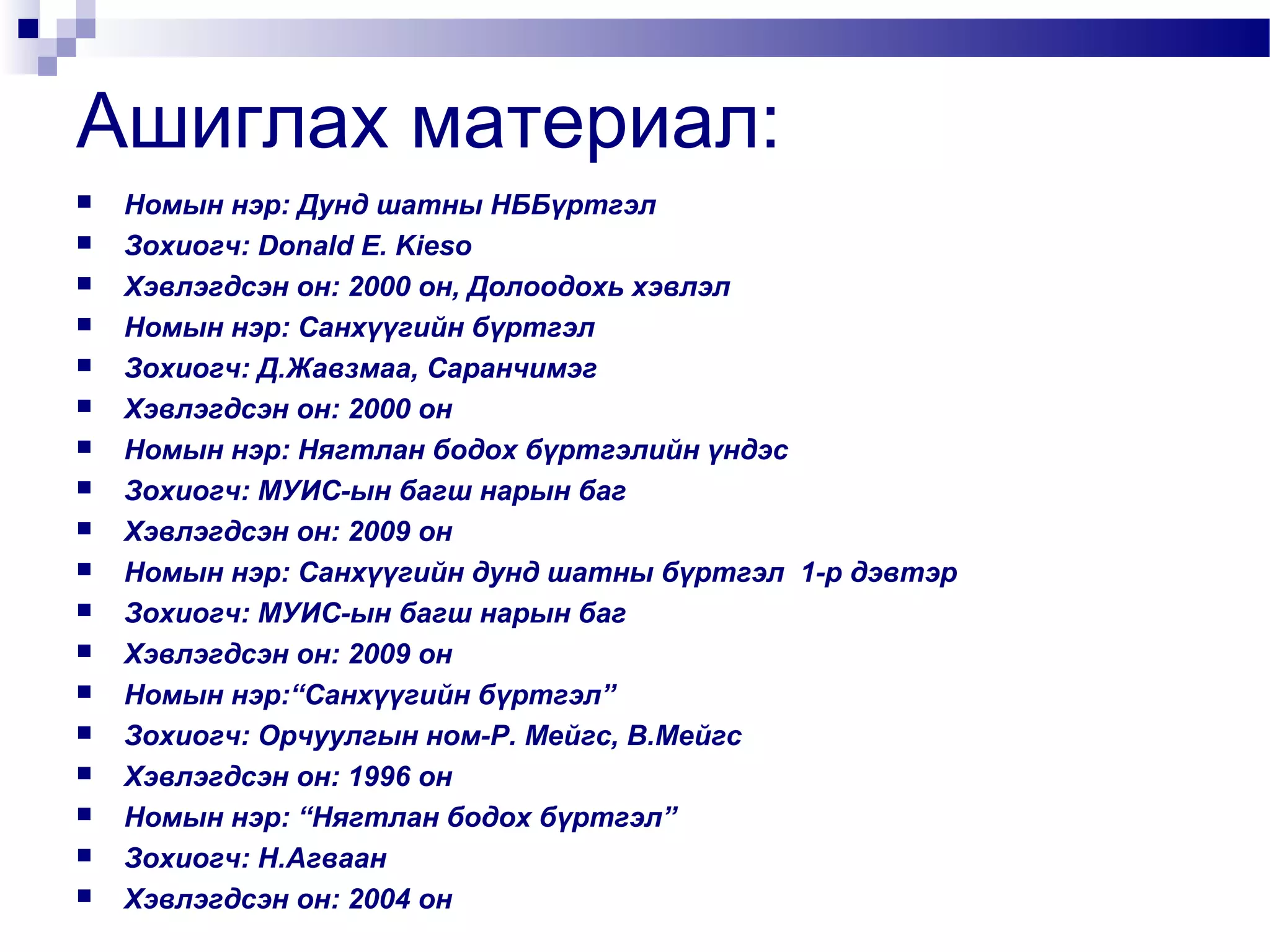 Ашиглах материал:



















Номын нэр: Дунд шатны НББүртгэл
Зохиогч: Donald E. Kieso
Хэвлэгдсэн он: 2000 он, Долоодохь хэвлэл
Номын нэр: Санхүүгийн бүртгэл
Зохиогч: Д.Жавзмаа, Саранчимэг
Хэвлэгдсэн он: 2000 он
Номын нэр: Нягтлан бодох бүртгэлийн үндэс
Зохиогч: МУИС-ын багш нарын баг
Хэвлэгдсэн он: 2009 он
Номын нэр: Санхүүгийн дунд шатны бүртгэл 1-р дэвтэр
Зохиогч: МУИС-ын багш нарын баг
Хэвлэгдсэн он: 2009 он
Номын нэр:“Санхүүгийн бүртгэл”
Зохиогч: Орчуулгын ном-Р. Мейгс, В.Мейгс
Хэвлэгдсэн он: 1996 он
Номын нэр: “Нягтлан бодох бүртгэл”
Зохиогч: Н.Агваан
Хэвлэгдсэн он: 2004 он

 