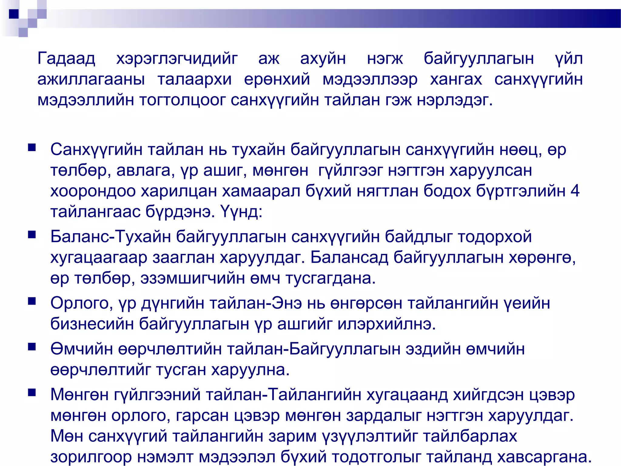 Гадаад хэрэглэгчидийг аж ахуйн нэгж байгууллагын үйл
ажиллагааны талаархи ерөнхий мэдээллээр хангах санхүүгийн
мэдээллийн тогтолцоог санхүүгийн тайлан гэж нэрлэдэг.










Санхүүгийн тайлан нь тухайн байгууллагын санхүүгийн нөөц, өр
төлбөр, авлага, үр ашиг, мөнгөн гүйлгээг нэгтгэн харуулсан
хоорондоо харилцан хамаарал бүхий нягтлан бодох бүртгэлийн 4
тайлангаас бүрдэнэ. Үүнд:
Баланс-Тухайн байгууллагын санхүүгийн байдлыг тодорхой
хугацаагаар зааглан харуулдаг. Балансад байгууллагын хөрөнгө,
өр төлбөр, эзэмшигчийн өмч тусгагдана.
Орлого, үр дүнгийн тайлан-Энэ нь өнгөрсөн тайлангийн үеийн
бизнесийн байгууллагын үр ашгийг илэрхийлнэ.
Өмчийн өөрчлөлтийн тайлан-Байгууллагын эздийн өмчийн
өөрчлөлтийг тусган харуулна.
Мөнгөн гүйлгээний тайлан-Тайлангийн хугацаанд хийгдсэн цэвэр
мөнгөн орлого, гарсан цэвэр мөнгөн зардалыг нэгтгэн харуулдаг.
Мөн санхүүгий тайлангийн зарим үзүүлэлтийг тайлбарлах
зорилгоор нэмэлт мэдээлэл бүхий тодотголыг тайланд хавсаргана.

 