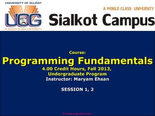 Course:

Programming Fundamentals
4.00 Credit Hours, Fall 2013,
Undergraduate Program
Instructor: Maryam Ehsan
SESSION 1, 2

© www.uogsialkot.edu

 