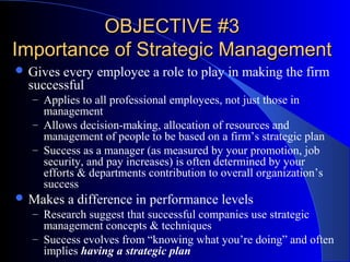 OBJECTIVE #3
Importance of Strategic Management
 Gives

every employee a role to play in making the firm
successful
– Applies to all professional employees, not just those in

management
– Allows decision-making, allocation of resources and
management of people to be based on a firm’s strategic plan
– Success as a manager (as measured by your promotion, job
security, and pay increases) is often determined by your
efforts & departments contribution to overall organization’s
success
 Makes a difference in performance levels
– Research suggest that successful companies use strategic

management concepts & techniques
– Success evolves from “knowing what you’re doing” and often
implies having a strategic plan

 