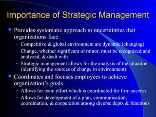 Importance of Strategic Management
 Provides

systematic approach to uncertainties that
organizations face
– Competitive & global environment are dynamic (changing)
– Change, whether significant of minor, must be recognized and

analyzed, & dealt with
– Strategic management allows for the analysis of the situation
(identifying the sources of change in environment)
 Coordinates

and focuses employees to achieve
organization’s goals
– Allows for team effort which is coordinated for firm success
– Allows for development of a plan, communication,

coordination, & cooperation among diverse depts & functions

 