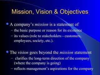 Mission, Vision & Objectives
A

company’s mission is a statement of

– the basic purpose or reason for its existence
– its values (role to stakeholders - customers,

employees, society, etc.).
 The

vision goes beyond the mission statement

– clarifies the long-term direction of the company

(where the company is going)
– reflects management’s aspirations for the company

 