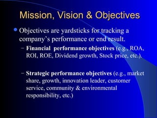 Mission, Vision & Objectives
 Objectives

are yardsticks for tracking a
company’s performance or end result.
– Financial performance objectives (e.g., ROA,

ROI, ROE, Dividend growth, Stock price, etc.).
– Strategic performance objectives (e.g., market

share, growth, innovation leader, customer
service, community & environmental
responsibility, etc.)

 