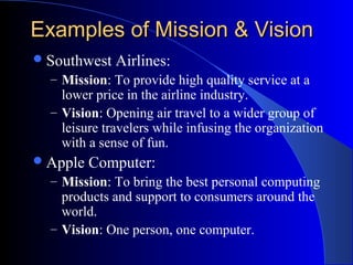 Examples of Mission & Vision
 Southwest

Airlines:

– Mission: To provide high quality service at a

lower price in the airline industry.
– Vision: Opening air travel to a wider group of
leisure travelers while infusing the organization
with a sense of fun.
 Apple

Computer:

– Mission: To bring the best personal computing

products and support to consumers around the
world.
– Vision: One person, one computer.

 