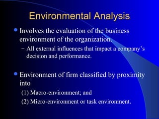 Environmental Analysis
 Involves

the evaluation of the business
environment of the organization.
– All external influences that impact a company’s

decision and performance.
 Environment

of firm classified by proximity

into
(1) Macro-environment; and
(2) Micro-environment or task environment.

 