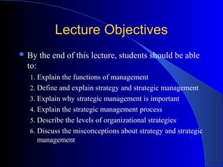Lecture Objectives
 By

the end of this lecture, students should be able

to:
1. Explain the functions of management
2. Define and explain strategy and strategic management
3. Explain why strategic management is important
4. Explain the strategic management process
5. Describe the levels of organizational strategies
6. Discuss the misconceptions about strategy and strategic

management

 