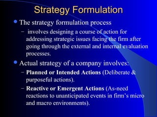 Strategy Formulation
 The

strategy formulation process

– involves designing a course of action for

addressing strategic issues facing the firm after
going through the external and internal evaluation
processes.
 Actual

strategy of a company involves:

– Planned or Intended Actions (Deliberate &

purposeful actions).
– Reactive or Emergent Actions (As-need
reactions to unanticipated events in firm’s micro
and macro environments).

 
