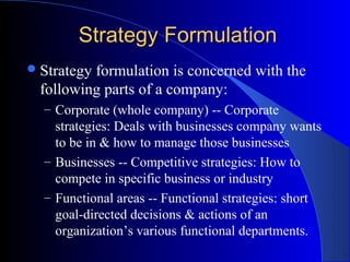 Strategy Formulation
 Strategy

formulation is concerned with the
following parts of a company:
– Corporate (whole company) -- Corporate

strategies: Deals with businesses company wants
to be in & how to manage those businesses
– Businesses -- Competitive strategies: How to
compete in specific business or industry
– Functional areas -- Functional strategies: short
goal-directed decisions & actions of an
organization’s various functional departments.

 