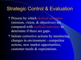 Strategic Control & Evaluation
 Process

by which desired outcomes
(mission, vision, & objectives) are
compared with realized outcomes to
determine if there are gaps.
 Initiate corrective actions by monitoring
changes in environment - competitor
actions, new market opportunities,
customer needs & expectations.

 