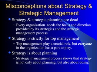 Misconceptions about Strategy &
Strategic Management
 Strategy

& strategic planning are dead

– Every organization needs the focus and direction

provided by its strategies and the strategic
management process

 Strategy

is strictly for top management

– Top management play a crucial role, but everyone

in the organization has a part to play.

 Strategy

is about planning

– Strategic management process shows that strategy

is not only about planning, but also about doing.

 