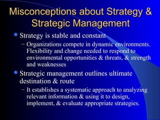 Misconceptions about Strategy &
Strategic Management
 Strategy

is stable and constant

– Organizations compete in dynamic environments.

Flexibility and change needed to respond to
environmental opportunities & threats, & strength
and weaknesses

 Strategic

management outlines ultimate
destination & route
– It establishes a systematic approach to analyzing

relevant information & using it to design,
implement, & evaluate appropriate strategies.

 