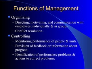 Functions of Management
 Organizing
– Directing, motivating, and communication with

employees, individually & in groups.
– Conflict resolution.
 Controlling

– Monitoring performance of people & units.
– Provision of feedback or information about

progress.
– Identification of performance problems &
actions to correct problems.

 
