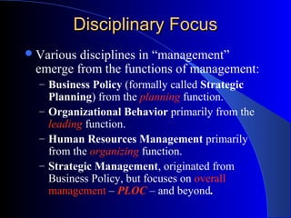 Disciplinary Focus
 Various

disciplines in “management”
emerge from the functions of management:
– Business Policy (formally called Strategic

Planning) from the planning function.
– Organizational Behavior primarily from the
leading function.
– Human Resources Management primarily
from the organizing function.
– Strategic Management, originated from
Business Policy, but focuses on overall
management – PLOC – and beyond.

 