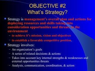 OBJECTIVE #2
What’s Strategy?
 Strategy

is management’s overall plan and actions for
deploying resources and skills taking into
consideration opportunities and threats in the
environment
– to achieve it’s mission, vision and objectives
– to establish a favorable competitive position.

 Strategy

involves:

– An organization’s goals
– A series of related decisions & actions
– Takes into account key internal strengths & weaknesses and

external opportunities threats
– Analysis, communication, coordination, & action

 