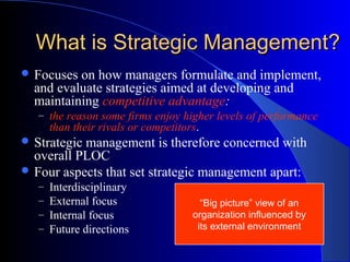 What is Strategic Management?
 Focuses

on how managers formulate and implement,
and evaluate strategies aimed at developing and
maintaining competitive advantage:
– the reason some firms enjoy higher levels of performance

than their rivals or competitors.

 Strategic

management is therefore concerned with
overall PLOC
 Four aspects that set strategic management apart:
–
–
–
–

Interdisciplinary
External focus
Internal focus
Future directions

“Big picture” view of an
organization influenced by
its external environment

 