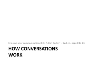 Improve your communication skills / Alan Barker. -- 2nd ed. page 8 to 23

HOW CONVERSATIONS
WORK

 