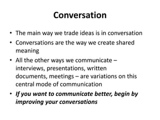 Conversation
• The main way we trade ideas is in conversation
• Conversations are the way we create shared
meaning
• All the other ways we communicate –
interviews, presentations, written
documents, meetings – are variations on this
central mode of communication
• If you want to communicate better, begin by
improving your conversations

 