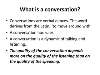 What is a conversation?
• Conversations are verbal dances. The word
derives from the Latin, ‘to move around with’
• A conversation has rules.
• A conversation is a dynamic of talking and
listening.
• The quality of the conversation depends
more on the quality of the listening than on
the quality of the speaking.

 