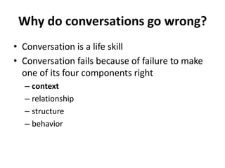 Why do conversations go wrong?
• Conversation is a life skill
• Conversation fails because of failure to make
one of its four components right
– context
– relationship
– structure
– behavior

 
