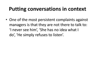 Putting conversations in context
• One of the most persistent complaints against
managers is that they are not there to talk to:
‘I never see him’, ‘She has no idea what I
do’, ‘He simply refuses to listen’.

 