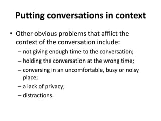 Putting conversations in context
• Other obvious problems that afflict the
context of the conversation include:
– not giving enough time to the conversation;
– holding the conversation at the wrong time;
– conversing in an uncomfortable, busy or noisy
place;
– a lack of privacy;
– distractions.

 