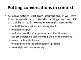 Putting conversations in context
• All conversations start from assumptions. If we leave
them unquestioned, misunderstandings and conflict
can quickly arise. For example, we might assume that:
–
–
–
–
–
–
–

we both know what we are talking about;
we need to agree;
we know how the other person views the situation;
the other person is somehow to blame for the problem;
we can be brutally honest;
we need to solve the other person’s problem;
we’re right and they’re wrong.

 