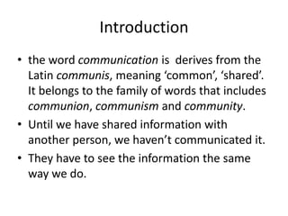 Introduction
• the word communication is derives from the
Latin communis, meaning ‘common’, ‘shared’.
It belongs to the family of words that includes
communion, communism and community.
• Until we have shared information with
another person, we haven’t communicated it.
• They have to see the information the same
way we do.

 