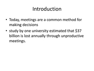 Introduction
• Today, meetings are a common method for
making decisions
• study by one university estimated that $37
billion is lost annually through unproductive
meetings.

 