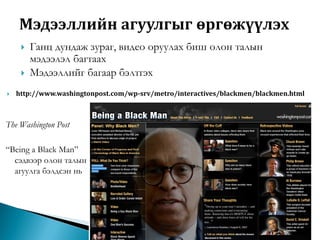 




Ганц дундаж зураг, видео оруулах биш олон талын
мэдээлэл багтаах
Мэдээллийг багаар бэлтгэх

http://www.washingtonpost.com/wp-srv/metro/interactives/blackmen/blackmen.html

The Washington Post
“Being a Black Man”
сэдвээр олон талын
агуулга бэлдсэн нь

 