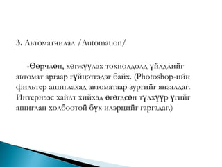 3. Автоматчилал /Automation/
-Өөрчлөн, хөгжүүлэх тохиолдолд үйлдлийг
автомат аргаар гүйцэтгэдэг байх. (Photoshop-ийн
фильтер ашиглахад автоматаар зургийг янзалдаг.
Интернээс хайлт хийхэд өгөгдсөн түлхүүр үгийг
ашиглан холбоотой бүх илэрцийг гаргадаг.)

 