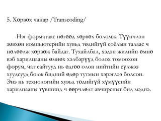 5. Хөрвөх чанар /Transcoding/

-Нэг форматаас нөгөөд хөрвөх боломж. Түүнчлэн
зөвхөн компьютерийн хувьд төдийгүй соѐлын талаас ч
нөлөөлж хөрвөж байдаг. Тухайлбал, хэдэн жилийн өмнө
вэб харилцааны өмнөх хэлбэрүүд болох томоохон
форум, чат сайтууд нь өдгөө олон нийтийн сүлжээ
хуудсууд болж бидний өдөр тутмын хэрэглээ болсон.
Энэ нь технологийн хувьд төдийгүй хүмүүсийн
харилцааны түвшинд ч өөрчлөлт авчирсныг бид мэднэ.

 