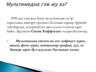 1990-ээд оны үед буюу мультимедиа гэх үг
хэрэглээнд нэвтэрч түгээмэл болохын хэрээр түүнийг
тайлбарлан, тодорхойлох оролдлого олонтаа гарч
байж. Эрдэмтэн Сигни Хоффосын тодорхойлсноор;


Мультимедиа систем нь нэг хайрцагт зураг,
видео, фото зураг, компьютер график, дуу, эх
бичвэр зэрэг бүх агуулгыг багтаахыг хэлнэ.

 
