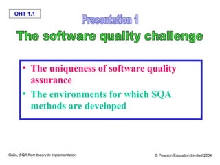 OHT 1.1

• The uniqueness of software quality
assurance
• The environments for which SQA
methods are developed

Galin, SQA from theory to implementation

© Pearson Education Limited 2004

 
