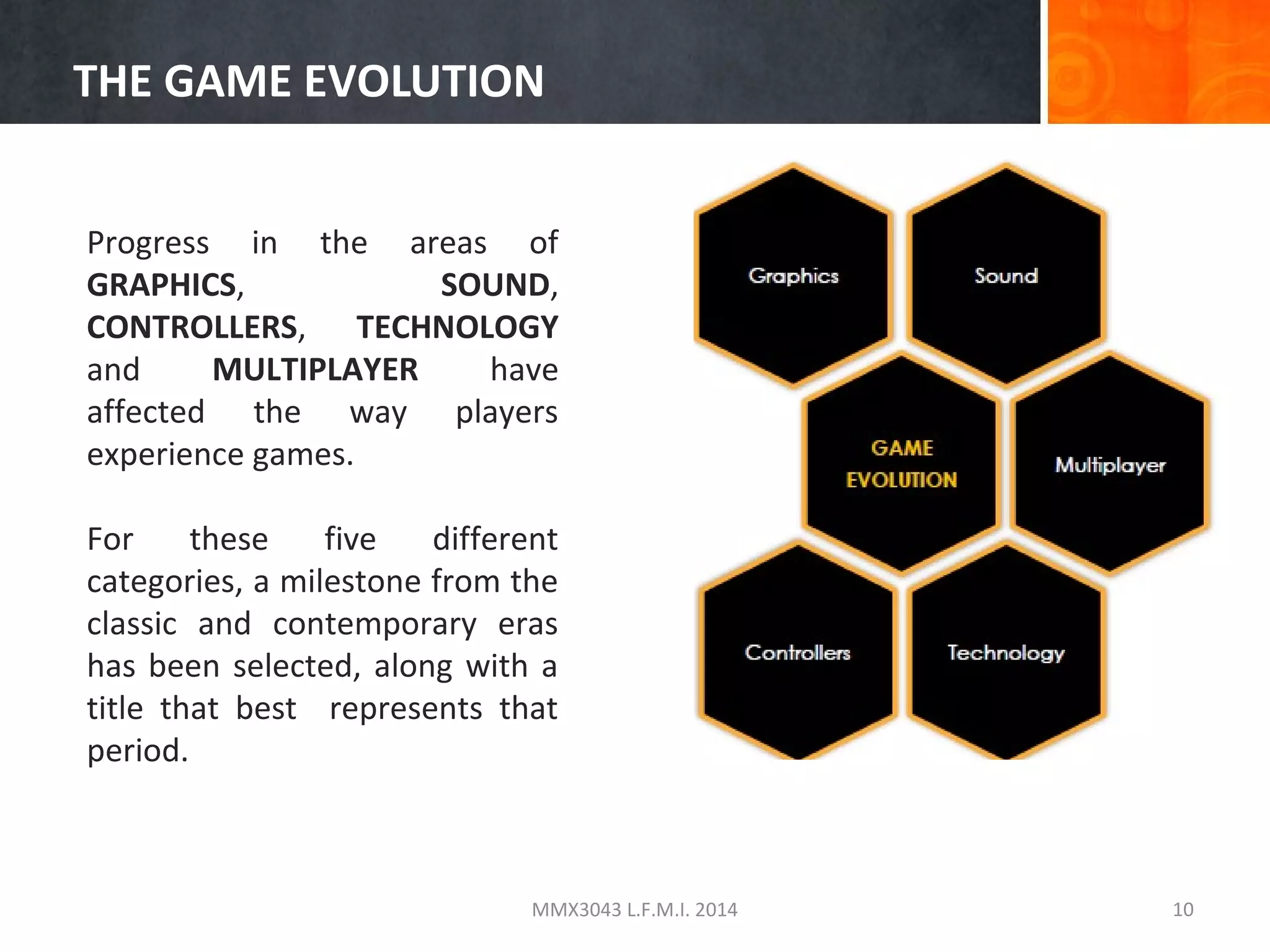 THE GAME EVOLUTION
Progress in the areas of
GRAPHICS,
SOUND,
CONTROLLERS, TECHNOLOGY
and
MULTIPLAYER
have
affected the way players
experience games.
For
these
five
different
categories, a milestone from the
classic and contemporary eras
has been selected, along with a
title that best represents that
period.

MMX3043 L.F.M.I. 2014

10

 