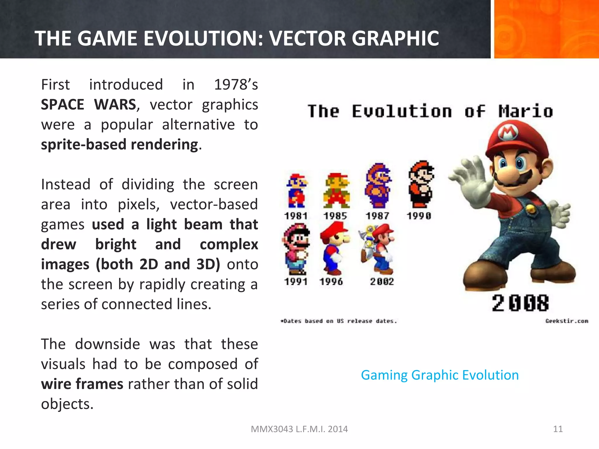 THE GAME EVOLUTION: VECTOR GRAPHIC
First introduced in 1978’s
SPACE WARS, vector graphics
were a popular alternative to
sprite-based rendering.
Instead of dividing the screen
area into pixels, vector-based
games used a light beam that
drew bright and complex
images (both 2D and 3D) onto
the screen by rapidly creating a
series of connected lines.
The downside was that these
visuals had to be composed of
wire frames rather than of solid
objects.
MMX3043 L.F.M.I. 2014

Gaming Graphic Evolution

11

 