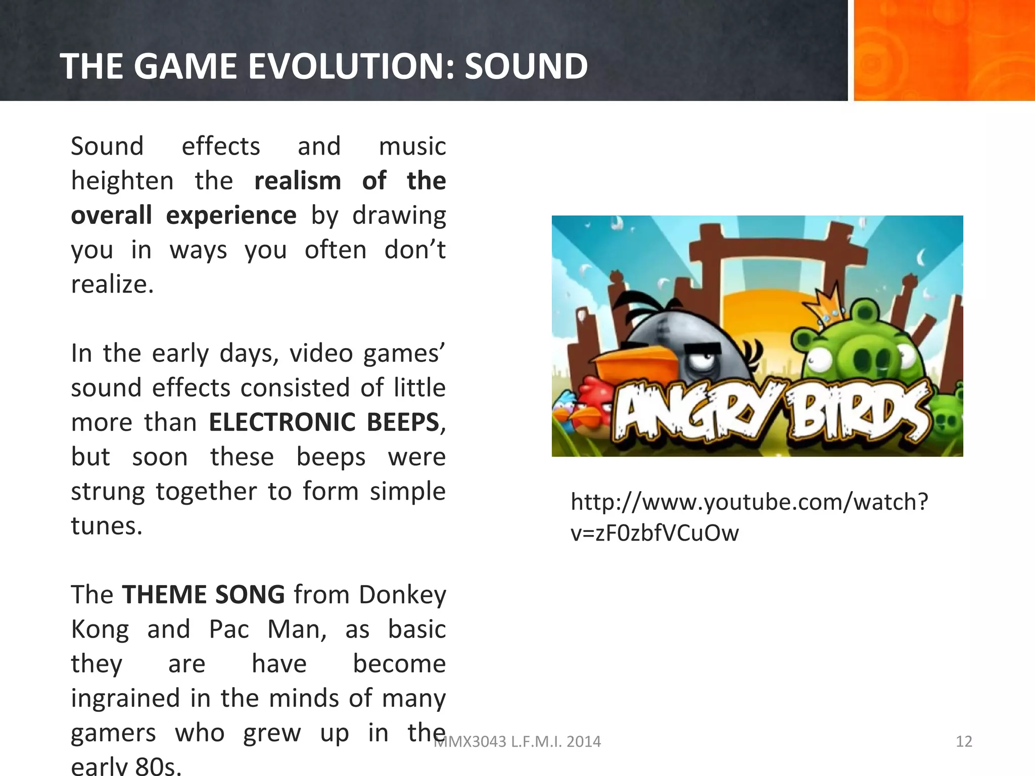 THE GAME EVOLUTION: SOUND
Sound effects and music
heighten the realism of the
overall experience by drawing
you in ways you often don’t
realize.
In the early days, video games’
sound effects consisted of little
more than ELECTRONIC BEEPS,
but soon these beeps were
strung together to form simple
tunes.

http://www.youtube.com/watch?
v=zF0zbfVCuOw

The THEME SONG from Donkey
Kong and Pac Man, as basic
they
are
have
become
ingrained in the minds of many
gamers who grew up in the
MMX3043 L.F.M.I. 2014
early 80s.

12

 
