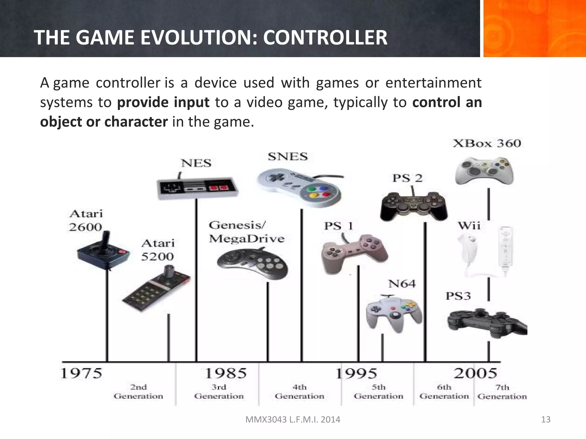 THE GAME EVOLUTION: CONTROLLER
A game controller is a device used with games or entertainment
systems to provide input to a video game, typically to control an
object or character in the game.

MMX3043 L.F.M.I. 2014

13

 