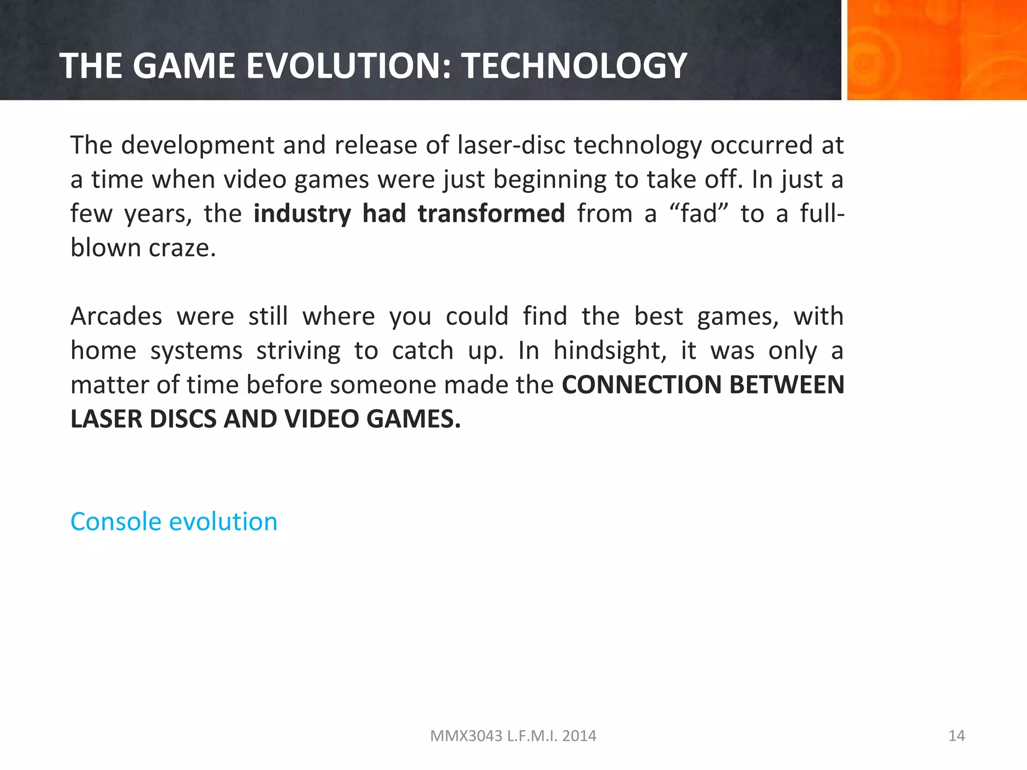 THE GAME EVOLUTION: TECHNOLOGY
The development and release of laser-disc technology occurred at
a time when video games were just beginning to take off. In just a
few years, the industry had transformed from a “fad” to a fullblown craze.
Arcades were still where you could find the best games, with
home systems striving to catch up. In hindsight, it was only a
matter of time before someone made the CONNECTION BETWEEN
LASER DISCS AND VIDEO GAMES.
Console evolution

MMX3043 L.F.M.I. 2014

14

 