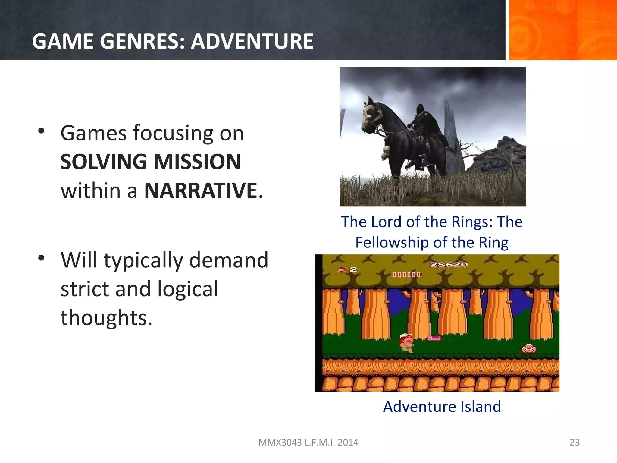GAME GENRES: ADVENTURE

• Games focusing on
SOLVING MISSION
within a NARRATIVE.
• Will typically demand
strict and logical
thoughts.

The Lord of the Rings: The
Fellowship of the Ring

Adventure Island
MMX3043 L.F.M.I. 2014

23

 